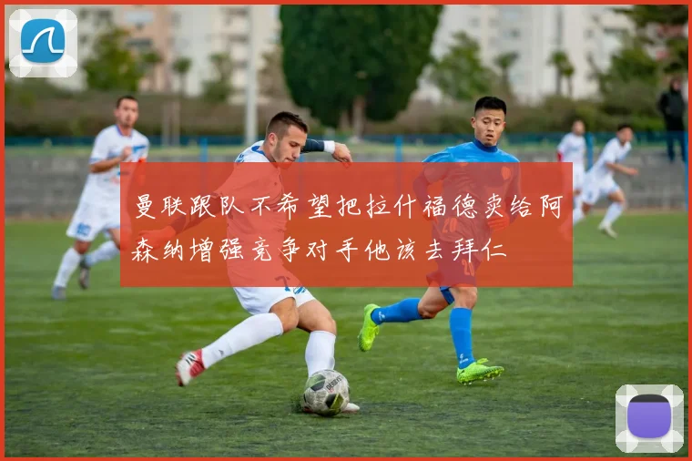 曼联跟队不希望把拉什福德卖给阿森纳增强竞争对手他该去拜仁